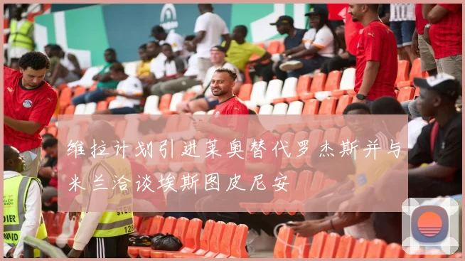维拉计划引进莱奥替代罗杰斯并与米兰洽谈埃斯图皮尼安