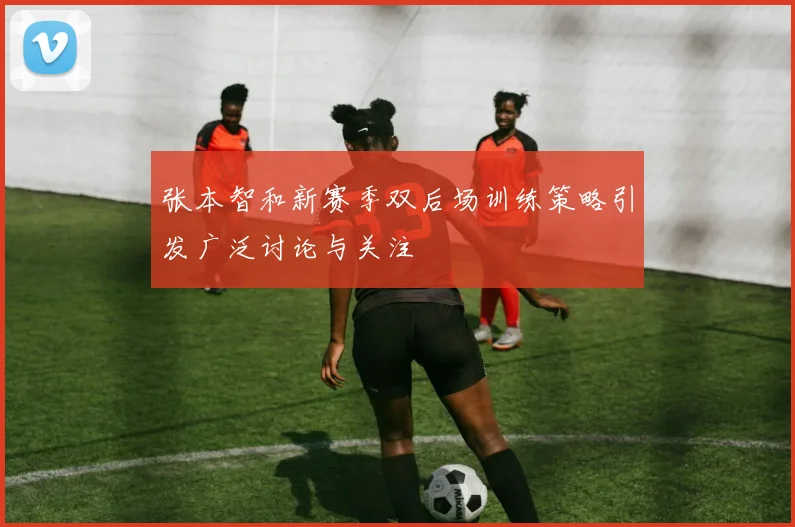张本智和新赛季双后场训练策略引发广泛讨论与关注