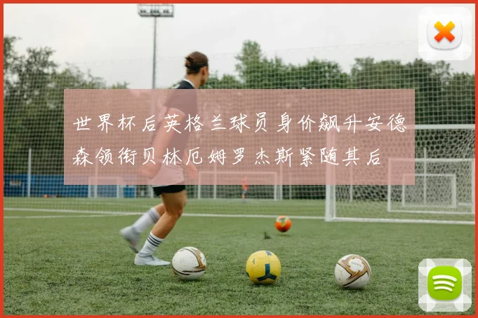 世界杯后英格兰球员身价飙升安德森领衔贝林厄姆罗杰斯紧随其后